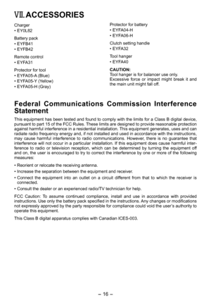 Page 16
- 16 - 

Protector for battery
• EYFA04-H
•  EYFA06-H
Clutch setting handle
• EYFA3
Tool hanger
• EYFA40
CAUTION:Tool hanger is for balancer use only.Excessive  force  or  impact  might  break  it  and the main unit might fall off.
Federal  Communications  Commission  Interference 
Statement
This equipment has been tested and found to comply with the limits for a Class B digital device, pursuant to part 15 of the FCC Rules. These limits are designed to provide reasonable protection against harmful...