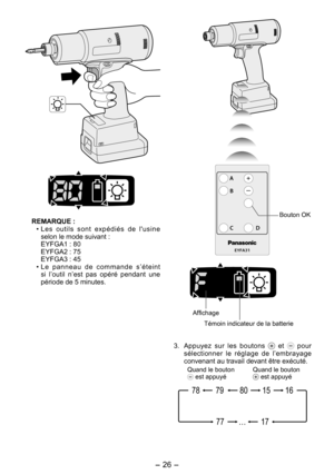 Page 26
- 6 - 

REMARQUE :• Les  outils  sont  expédiés  de  l'usine 
selon le mode suivant :
  EYFGA1 : 80
  EYFGA2 : 75
  EYFGA3 : 45
•  L e   p a n n e a u   d e   c o m m a n d e   s ’ é t e i n t 
si  l’outil  n’est  pas  opéré  pendant  une période de 5 minutes. 
EYFA31
A
B
C D
Bouton OK
Affichage
Témoin indicateur de la batterie
3.  Appuyez  sur  les  boutons   et   pour sélectionner  le  réglage  de  l’embrayage convenant au travail devant être exécuté.
17…77
1580791678
Quand le bouton  est...