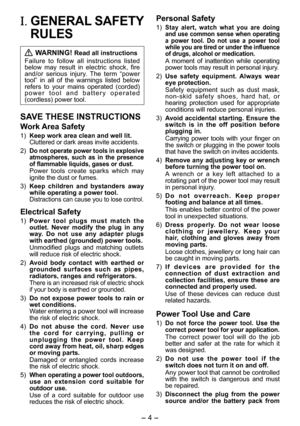 Page 4
- 4 - 

I. GENERAL SAFETY 
RULES
 WARNING! Read all instructions
Failure  to  follow  all  instructions  listed below  may  result  in  electric  shock,  fire and/or  serious  injury.  The  term  “power tool”  in  all  of  the  warnings  listed  below refers  to  your  mains  operated  (corded) p o w e r   t o o l   a n d   b a t t e r y   o p e r a t e d (cordless) power tool.
SAVE THESE INSTRUCTIONS
Work Area Safety
1) Keep work area clean and well lit.Cluttered or dark areas invite accidents.
)...