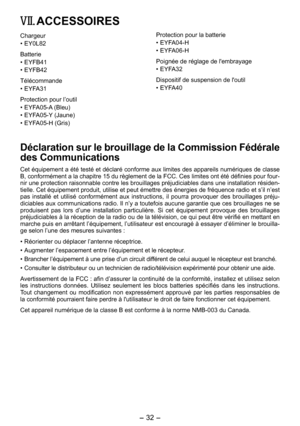 Page 32
- 3 - 

VII. ACCESSOIRES
Chargeur
•  EY0L82
Batterie
• EYFB41
•  EYFB4
Télécommande
• EYFA31
Protection pour l’outil
• EYFA05-A (Bleu)
•  EYFA05-Y (Jaune)
•  EYFA05-H (Gris)
Protection pour la batterie
• EYFA04-H
•  EYFA06-H
Poignée de réglage de l'embrayage
• EYFA3
Dispositif de suspension de l'outil
• EYFA40
Déclaration sur le brouillage de la Commission Fédérale 
des Communications
Cet équipement a été testé et déclaré conforme aux limites des appareils numériques de classe B,...