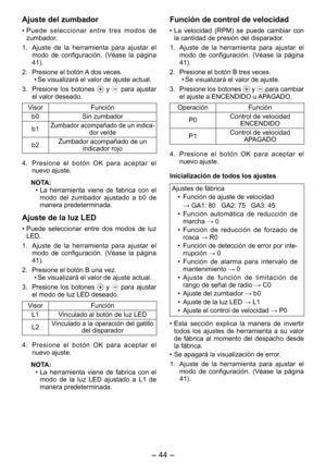 Page 44
- 44 - 

Función de control de velocidad
• La  velocidad  (RPM)  se  puede  cambiar  con la cantidad de presión del disparador.
1.  Ajuste  de  la  herramienta  para  ajustar  el 
modo  de  configuración.  (Véase  la  página 41).
2.  Presione el botón B tres veces.
•  Se visualizará el valor de ajuste.
3.  Presione los botones 
 y  para cambiar el ajuste a ENCENDIDO u APAGADO.
OperaciónFunción
P0Control de velocidad  ENCENDIDO
P1Control de velocidad  APAGADO
4.  Presione  el  botón  OK  para  aceptar...