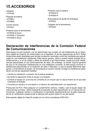 Page 48
- 48 - 

VII. ACCESORIOS
Cargador
•  EY0L82
Paquete de batería
• EYFB41
•  EYFB4
Control remoto
• EYFA31
Protector para la herramienta
• EYFA05-A (Azul)
•  EYFA05-Y (Amarillo)
•  EYFA05-H (Gris)
Protector para la batería
• EYFA04-H
•  EYFA06-H
Empuñadura de ajuste de embrague
• EYFA3
Colgador de la herramienta
• EYFA40
Declaración  de  interferencias  de  la  Comisión  Federal 
de Comunicaciones
Este equipo ha sido probado y se ha determinado que cumple con las limitaciones de un dispo-sitivo...