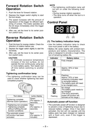 Page 8
- 8 - 

Forward  Rotation  Switch 
Operation
1. Push the lever for forward rotation.
2.  Depress  the  trigger  switch  slightly  to  start 
the tool slowly.
3.  The  speed  increases  with  the  amount  of 
depression  of  the  trigger  for  efficient  tight-ening  of  screws.  The  brake  operates  and the  bit  stops  immediately  when  the  trigger is released.
4.  After  use,  set  the  lever  to  its  center  posi
-tion (switch lock).
Reverse  Rotation  Switch 
Operation
1. Push the lever for...