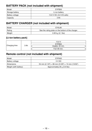 Page 16- 16 - 
BATTERY PACK (not included with shipment)
ModelEYFB30
Storage battery Li-ion battery
Battery voltage 10.8 V DC (3.6 V/6 cells)
Capacity 3 Ah
BATTERY CHARGER (not included with shipment)
ModelEY0L80
Rating See the rating plate on the bottom of the charger.
Weight 0.95 kg (
.1 lbs)
[Li­ion battery pack]
Charging time
3 Ah 10.8 V
EYFB30Usable: 40 min.
Full: 65 min.
Remote control (not included with shipment)
Model EYFA30
Battery voltage 3 V DC
Dimensions 54 mm (
 -1/8") × 86 mm...