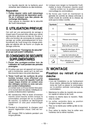 Page 19- 19 -  
Le  liquide  éjecté  de  la  batterie  peut 
entraîner des irritations ou des brûlures.
Réparation
1) Faites  réparer  votre  outil  mécanique 
par du personnel de réparation quali­
fié  en  n ’utilisant  que  des  pièces  de 
rechange identiques.
Ceci  assure  le  maintien  de  la  sécurité 
de l’outil mécanique.
II.  UTILISATION PREVUE
Cet  outil  est  une  perceuse/clé  de  serrage  à 
impact sans fil pouvant être utilisé pour serrer 
des boulons, des écrous et des vis. De plus, il 
offre une...