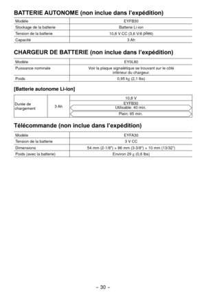 Page 30- 30 - 
BATTERIE AUTONOME (non inclue dans l’expédition)
ModèleEYFB30
Stockage de la batterie Batterie Li-ion
Tension de la batterie 10,8 V CC (3,6 V/6 
piles)
Capacité 3 Ah
CHARGEUR DE BATTERIE (non inclue dans l’expédition)
ModèleEY0L80
Puissance nominale Voir la plaque signalétique se trouvant sur le côté 
inférieur du chargeur.
Poids 0,95 kg (
,1 lbs)
[Batterie autonome Li­ion]
Durée de 
chargement 3 Ah 10,8 V
EYFB30Utilisable: 40 min.
Plein: 65 min.
Télécommande (non inclue dans l’expédition)...