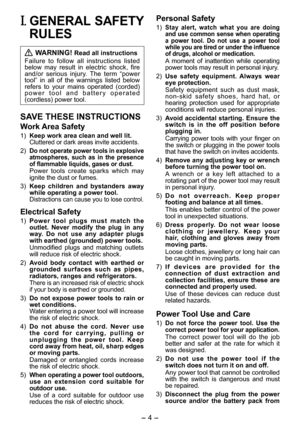 Page 4
- 4 - 

I. GENERAL SAFETY 
RULES
 WARNING! Read all instructions
Failure  to  follow  all  instructions  listed below  may  result  in  electric  shock,  fire and/or  serious  injury.  The  term  “power tool”  in  all  of  the  warnings  listed  below refers  to  your  mains  operated  (corded) p o w e r   t o o l   a n d   b a t t e r y   o p e r a t e d (cordless) power tool.
SAVE THESE INSTRUCTIONS
Work Area Safety
1) Keep work area clean and well lit.Cluttered or dark areas invite accidents.
)...