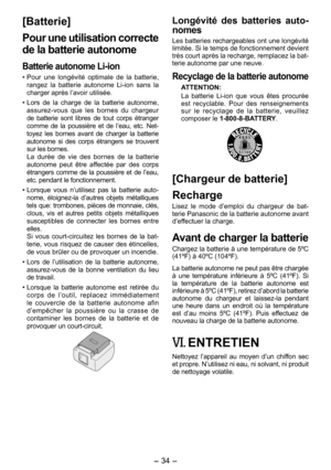 Page 34
- 34 - 

[Batterie]
Pour une utilisation correcte 
de la batterie autonome
Batterie autonome Li­ion
• Pour  une  longévité  optimale  de  la  batterie, rangez  la  batterie  autonome  Li-ion  sans  la charger après l’avoir utilisée.
• Lors  de  la  charge  de  la  batterie  autonome, assurez-vous  que  les  bornes  du  chargeur de  batterie  sont  libres  de  tout  corps  étranger comme  de  la  poussière  et  de  l’eau,  etc.  Net-toyez  les  bornes  avant  de  charger  la  batterie autonome  si  des...