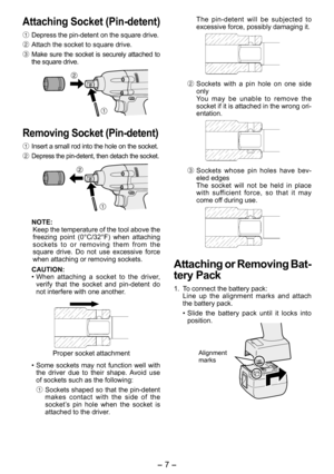Page 7
- 7 -  

Attaching Socket (Pin­detent)
1  Depress the pin-detent on the square drive.
2  Attach the socket to square drive.
3  Make  sure  the  socket  is  securely  attached  to the square drive.
Removing Socket (Pin ­detent)
1  Insert a small rod into the hole on the socket.
2 Depress the pin-detent, then detach the socket.
NOTE:Keep the temperature of the tool above the 
freezing  point  (0°C/3 °F)  when  attaching 
sockets  to  or  removing  them  from  the square  drive.  Do  not  use...