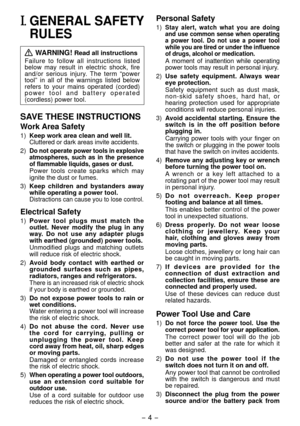 Page 4- 4 - 
I. GENERAL SAFETY 
RULES
 WARNING! Read all instructions
Failure  to  follow  all  instructions  listed 
below  may  result  in  electric  shock,  fire 
and/or  serious  injury.  The  term  “power 
tool”  in  all  of  the  warnings  listed  below 
refers  to  your  mains  operated  (corded) 
p o w e r   t o o l   a n d   b a t t e r y   o p e r a t e d 
(cordless) power tool.
SAVE THESE INSTRUCTIONS
Work Area Safety
1)  Keep work area clean and well lit.Cluttered or dark areas invite accidents....