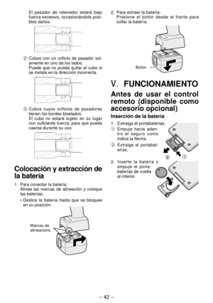 Page 42- 4 - 
 El  pasador  de  retenedor  estará  bajo 
fuerza excesiva, occasionándole posi-
bles daños.
2  Cubos  con  un  orificio  de  pasador  sol-
amente en uno de los lados.
  Puede 
que  no  pueda  quitar  el  cubo  si 
se instala en la dirección incorrecta.
3  Cubos  cuyos  orificios  de  pasadores 
tienen los bordes biselados.
  E
l  cubo  no  estará  sujeto  en  su  lugar 
con  suficiente  fuerza,  para  que  pueda 
caerse durante su uso.
Colocación y extracción de 
la batería
1.  Para conectar...