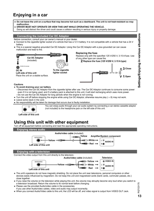 Page 13
RQTC0175
13

Settings/Enjoying in various situations
Enjoying in a car 
●  Do not leave the unit on a surface that may become hot such as a dashboard. The unit is not heat-resistant so may malfunction.
●  DRIVER MUST NOT OPERATE OR VIEW THIS UNIT WHILE OPERATING THE VEHICLE.
  Doing so will distract the driver and could cause a collision resulting in serious injury or property damage.
Connecting the included Car DC Adaptor
Before connection, consult your car owner’s manual or your dealer.
●  Connect to...