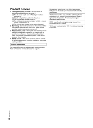 Page 18
RQTC0175
18

Product Service
1  Damage requiring service—The unit should be 
serviced by qualified service personnel if:
  (a)  The AC power supply cord or AC adaptor has been 
damaged; or
  (b)  Objects or liquids have gotten into the unit; or
  (c)  The unit has been exposed to rain; or
  (d)  The unit does not operate normally or exhibits a marked 
change in performance; or
  (e)  The unit has been dropped or the cabinet damaged.
2  Servicing—Do not attempt to service the unit beyond that 
described...