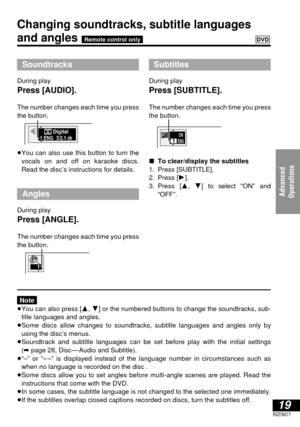 Page 1919RQT6077
Advanced 
Operations
Changing soundtracks, subtitle languages
and angles DVDRemote control only
Soundtracks
During play
Press [AUDIO].
The number changes each time you press
the button.
≥You can also use this button to turn the
vocals on and off on karaoke discs.
Read the disc’s instructions for details.
Angles
During play
Press [ANGLE].
The number changes each time you press
the button.
Note
≥You can also press [3, 4] or the numbered buttons to change the soundtracks, sub-
title languages and...