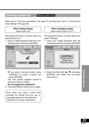 Page 3131RQT6077
For Your Reference
Entering a password 
Refer also to “Common procedures” (➡page 27) and the Disc menu in “Summary of 
initial settings” (➡page 28).
Remote control onlyDVD
ACTION
ENTER  RETURN
Enter a 4-digit password,
then press ENTER.Ratings
✱✱✱✱PasswordSELECT
ACTION
SELECT
ENTER  RETURN
Ratings
Unlock Player
Change Password
Change Level 
Temporary Unlock
Now, when you insert a DVD that 
exceeds the ratings limit you set, a
message appears on the television.
Follow the on-screen...