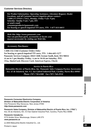 Page 4949
RQT6912
Reference
Customer Services Directory
For Product Information, Operating Assistance, Literature Request, Dealer
Locations, and all Customer Service inquiries please contact:
1-800-211-PANA (7262), Monday – Friday 9 am – 9 pm; 
Saturday – Sunday 9 am – 7 pm, EST.
or send e-mail:
consumerproducts@panasonic.com
For hearing or speech impaired TTY users, TTY: 1-877-833-8855
Web Site: http://www.panasonic.com
You can purchase parts, accessories or locate your
nearest servicenter by visiting our Web...