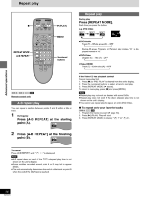 Page 14Advanced operations
RQT6270
14
[DVD-A] [DVD-V] [VCD][CD]
Remote control only
A-B repeat play
You can repeat a section between points A and B within a title or
track.
1During play
Press [A-B REPEAT] at the starting
point (A).
2Press [A-B REPEAT] at the finishing
point (B).
To cancel
Press [A-B REPEAT] until “`¢¢” is displayed.
Note
≥A-B repeat does not work if the DVD’s elapsed play time is not
shown on the unit’s display.
≥Some subtitles recorded around point A or B may fail to appear
(DVD).
≥The unit...