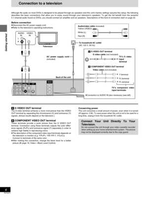 Page 6Getting started
RQT6270
6
Connection to a television
Although the audio on most DVDs is designed to be played through six speakers and this unit’s factory settings assume this setup, the following
describes the basic connections that allow you to enjoy sound through your television’s speakers. To get the full benefit from the powerful
5.1-channel audio found on DVDs, you should connect an amplifier and six speakers. Descriptions of this kind of connection start on page 22.
Before connection
≥Disconnect...