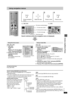 Page 9RQT7135
9
Using navigation menus
e.g. [WMA] [MP3]e.g. [JPEG]
Search methods (while the navigation menu is displayed)
[WMA] [MP3] [JPEG]
1[WMA] [MP3]
Press [1].
[JPEG]
Press [3 4 2 1] to select 
“Tree” and press [ENTER].
2Press [
3 4 2 1] to select 
a group and press 
[ENTER].
The navigation menu for the 
group appears.[WMA] [MP3]
e.g. Finding a title including “LOVE”
1 Press [3 4] to select 
“Find” and press 
[ENTER].
2 Press [
3 4] to select “L” 
and press [ENTER].
Repeat this step to enter “O”, “V” and...