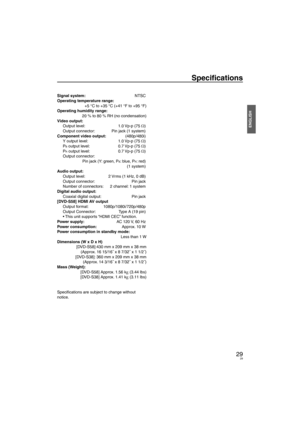 Page 2929
ENGLISH
Speciﬁ cations
29
Signal system:  NTSC
Operating temperature range: +5 °C to +35 °C (+41 °F to +95 °F)
Operating humidity range: 20 % to 80 % RH (no condensation)
Video output: Output level:   1.0 Vp-p (75 Ω)
Output connector:   Pin jack (1 system)
Component video output:   (480p/480i)
Y output level:   1.0 Vp-p (75 Ω)
P
B output level:   0.7 Vp-p (75 Ω)
P
R output level:   0.7 Vp-p (75 Ω)
Output connector: 
  Pin jack (Y: green, P
B: blue, PR: red)
 (1 system)
Audio output: Output level:   2...