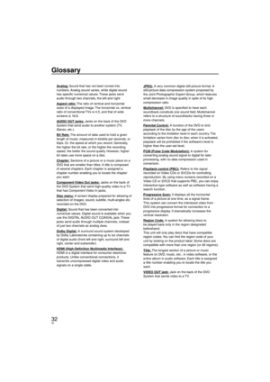 Page 3232
Glossary
Analog: Sound that has not been turned into 
numbers. Analog sound varies, while digital sound 
has speciﬁ c numerical values. These jacks send 
audio through two channels, the left and right.
Aspect ratio: The ratio of vertical and horizontal 
sizes of a displayed image. The horizontal vs. vertical 
ratio of conventional TVs is 4:3, and that of wide 
screens is 16:9.
AUDIO OUT jacks: Jacks on the back of the DVD 
System that send audio to another system (TV, 
Stereo, etc.).
Bit Rate: The...