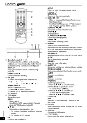 Page 88
VQT5C22
Control guide
 Standby/on switch ^, 8
Press to switch the unit from on to standby 
mode or vice versa. In standby mode, the unit 
is still consuming a small amount of power.
DISPLAY
Displays information on TV screen during 
playback.
OPEN/CLOSE ;
Opens/closes the disc tray
 0-9,
10
To select title/chapter/track numbers etc.
e.g., 5: 5
15:
10 1
5
SEARCH MODE
Starts to select the point
1. Press w q to select the item.
2. Press 0 to 9 to specify the location.
3. Press OK.
 TOP MENU Shows Top...