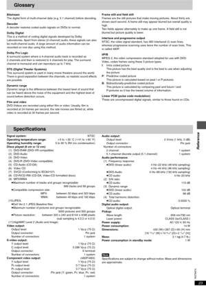 Page 23RQT6974
Reference
23
Glossary
Bitstream
The digital form of multi-channel data (e.g. 5.1 channel) before decoding.
Decoder
A decoder restores coded audio signals on DVDs to normal.
Dolby Digital
This is a method of coding digital signals developed by Dolby 
Laboratories. Apart from stereo (2-channel) audio, these signals can also 
be multi-channel audio. A large amount of audio information can be 
recorded on one disc using this method.
Dolby Pro Logic
A surround system where a 4-channel audio track is...