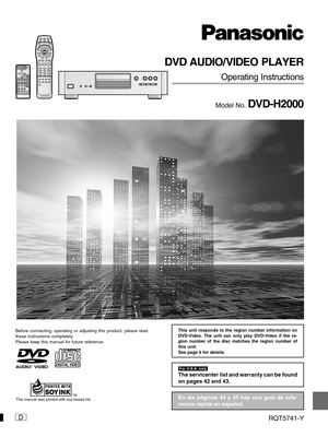Page 1D
DVD AUDIO/VIDEO PLAYER
Operating Instructions
Model No. DVD-H2000
Before connecting, operating or adjusting this product, please read
these instructions completely.
Please keep this manual for future reference.
RQT5741-Y
	

The servicenter list and warranty can be found
on pages 42 and 43.
AUDIO/
VIDEO
This manual was printed with soy based ink.En las páginas 44 y 45 hay una guía de refe-
rencia rápida en español.
This unit responds to the region number information on
DVD-Video. The unit...