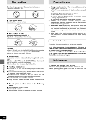 Page 40Reference
RQT5741
40
Product Service
1. Damage requiring service—The unit should be serviced by
qualified service personnel if:
(a) The AC power supply cord or AC adaptor has been damaged;
or
(b) Objects or liquids have gotten into the unit; or
(c) The unit has been exposed to rain; or
(d) The unit does not operate normally or exhibits a marked
change in performance; or
(e) The unit has been dropped or the cabinet damaged.
2. Servicing—Do not attempt to service the unit beyond that de-
scribed in these...