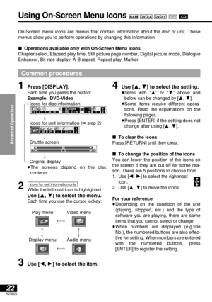 Page 22Advanced Operations
22RQT6025
On-Screen menu icons are menus that contain information about the disc or unit. These
menus allow you to perform operations by changing this information.
∫Operations available only with On-Screen Menu Icons
Chapter select, Elapsed play time, Still picture page number, Digital picture mode, Dialogue
Enhancer, Bit-rate display, A-B repeat, Repeat play, Marker.
Common procedures
Using On-Screen Menu Icons CDVCD DVD-VDVD-ARAM
1Press [DISPLAY].
Each time you press the button:...