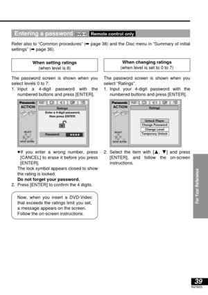 Page 39For Your Reference
39RQT6025
Entering a password 
Refer also to “Common procedures” (➡page 38) and the Disc menu in “Summary of initial
settings” (➡page 36).
Remote control onlyDVD-V
ACTION
ENTER  RETURN
Enter a 4-digit password,
then press ENTER.Ratings
✱✱✱✱PasswordSELECT
ACTION
SELECT
ENTER  RETURN
Ratings
Unlock Player
Change Password
Change Level 
Temporary Unlock
Now, when you insert a DVD-Video
that exceeds the ratings limit you set,
a message appears on the screen.
Follow the on-screen...