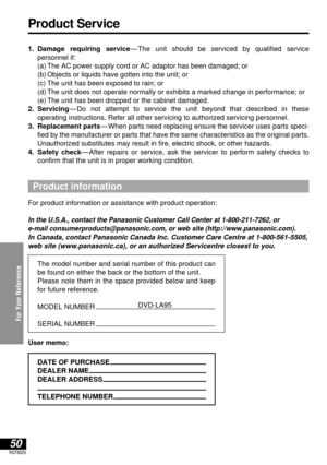 Page 50For Your Reference
50RQT6025
Product Service
1. Damage requiring service—The unit should be serviced by qualified service 
personnel if:
1.(a) The AC power supply cord or AC adaptor has been damaged; or
1.(b) Objects or liquids have gotten into the unit; or
1.(c) The unit has been exposed to rain; or
1.(d) The unit does not operate normally or exhibits a marked change in performance; or
1.(e) The unit has been dropped or the cabinet damaged.
2. Servicing—Do not attempt to service the unit beyond that...