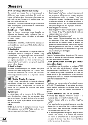 Page 97Pour référence
44RQT6025
Arrêt sur image et arrêt sur champOn obtient une image fixe en interrompant le
défilement des images animées. Un arrêt sur
image est fait de deux champs en alternance, ce
qui explique que l’image soit parfois floue bien
que sa qualité soit grande.
Un arrêt sur champ donne une image moins floue
mais ne comporte que la moitié de l’information
de l’image complète.
Biststream—Train de bitsC’est la forme numérique sous laquelle se
présente les données audio multicanal (par ex.
5.1...