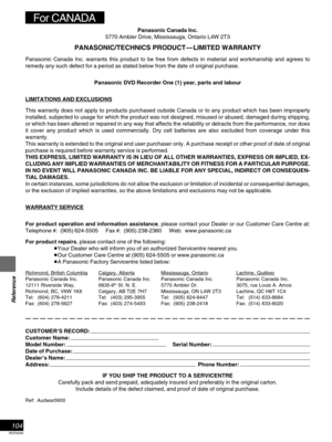 Page 104RQT6035
Reference
104
CUSTOMER’S RECORD:
Customer Name:
Model Number: Serial Number:
Date of Purchase:
Dealer’s Name:
Address: Phone Number:
IF YOU SHIP THE PRODUCT TO A SERVICENTRE
Carefully pack and send prepaid, adequately insured and preferably in the original carton.
Include details of the defect claimed, and proof of date of original purchase.
Ref: Audwar0600
Panasonic Canada Inc.
5770 Ambler Drive, Mississauga, Ontario L4W 2T3
PANASONIC/TECHNICS PRODUCT—LIMITED WARRANTY
Panasonic Canada Inc....