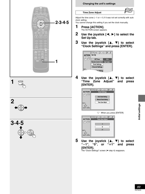 Page 8989
RQT6035
Initial settings
Changing the unit’s settings
Time Zone Adjust
Adjust the time zone (1 or 1) if it was not set correctly with auto
clock setting.
You cannot change this setting if you set the clock manually.
1Press [ACTION].The ACTION screen appears.
2Use the joystick [, 
] to select the
Set Up tab.
3Use the joystick [
, ] to select
“Clock Settings” and press [ENTER].
4Use the joystick [
, ] to select
“Time Zone Adjust” and press
[ENTER].
5Use the joystick [
, ] to select
“1”, “0”, or “...