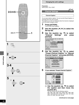 Page 9292
RQT6035
Initial settings
Changing the unit’s settings
Preparation
Switch [DVD, TV] to “DVD”.
Channel Settings
Channel Caption
You can give stations captions. You can use the Preset Captions, or
manually enter new ones yourself.
The captions you enter are displayed when the channel is displayed
and in the direct navigator screen.
1Press [ACTION].
The ACTION screen appears.
2Use the joystick [, ] to select the
Set Up tab.
3Use the joystick [, ] to select
“Channel Settings” and press
[ENTER].
4Use...