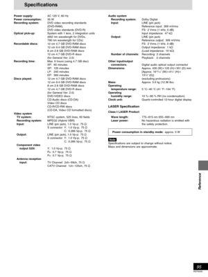 Page 9595
RQT6035
Reference
Power supply:AC 120 V, 60 Hz
Power consumption:35 W
Recording system:DVD video recording standards
(DVD-RAM),
DVD video standards (DVD-R)
Optical pick-up:System with 1 lens, 2 integration units
(662 nm wavelength for DVDs,
790 nm wavelength for CDs)
Recordable discs:12 cm 4.7 GB DVD-RAM discs
12 cm 9.4 GB DVD-RAM discs
8 cm 2.8 GB DVD-RAM discs
12 cm 4.7 GB DVD-R discs
(for General Ver. 2.0)
Recording time:Max. 6 hours (using 4.7 GB disc)
XP: 60 minutes
SP: 120 minutes
LP: 240...