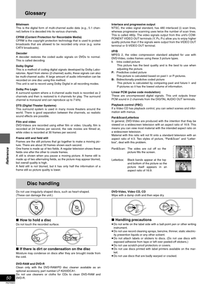 Page 5050
RQT6920
Reference
Glossary
Bitstream
This is the digital form of multi-channel audio data (e.g., 5.1 chan-
nel) before it is decoded into its various channels.
CPRM (Content Protection for Recordable Media)
CPRM is the copyright protection technology that is used to protect
broadcasts that are allowed to be recorded only once (e.g. some
CATV broadcasts).
Decoder
A decoder restores the coded audio signals on DVDs to normal.
This is called decoding.
Dolby Digital
This is a method of coding digital...