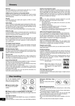 Page 5454
RQT6981
Reference
Glossary
Bitstream
This is the digital form of multi-channel audio data (e.g., 5.1 chan-
nel) before it is decoded into its various channels.
CPRM (Content Protection for Recordable Media)
CPRM is the copyright protection technology that is used to protect
broadcasts that are allowed to be recorded only once (e.g. some
CATV broadcasts).
Decoder
A decoder restores the coded audio signals on DVDs to normal.
This is called decoding.
Dolby Digital
This is a method of coding digital...