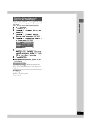 Page 1313
RQT7303
Getting started
Change the remote control code on the main unit and the remote 
control (the two must match) if you place other Panasonic products 
close together.
Use “1”, the factory set code, under normal circumstances. 
1Press [SETUP].
2Press [3,4] to select “Set Up” and 
press [1].
3Press [3,4] to select “Remote 
Control Code” and press [ENTER].
4Press [3,4] to select the code (1, 2, 
or 3) and press [ENTER].
5To change the code on the remote control
While pressing [ENTER], press and...