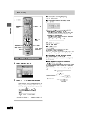 Page 2222
RQT7303
Recording
Timer recording
1Press [PROG/CHECK].
2Press [3,4] to select the program.
∫To change the recording frequency
Press the “Green” button.
∫To change the time and recording mode
1Press [ENTER].
2Change the setting as necessary and press [ENTER].
≥To set recording to start early or end late
Press [3,4] to select “Start early by” or “End late by” and 
press the numbered buttons to enter minutes (up to 99).
≥To change the recording mode
Press [3,4] to select “Quality” and press the “Blue”...