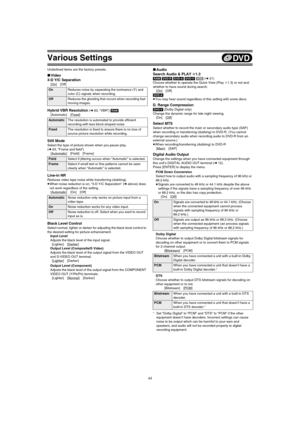 Page 44Various Settings
44
Underlined items are the factory presets.
∫Video
3-D Y/C Separation
[On] [Off]
Hybrid VBR Resolution (l63, “VBR”) [RAM]
[Automatic] [Fixed
]
Still Mode
Select the type of picture shown when you pause play. 
(l63, “Frame and field”)
[Automatic
] [Field] [Frame]
Line-in NR
Reduces video tape noise while transferring (dubbing).
≥When noise reduction is on, “3-D Y/C Separation” (l above) does 
not work regardless of the setting.
[Automatic
] [On] [Off]
Black Level Control
Select normal,...