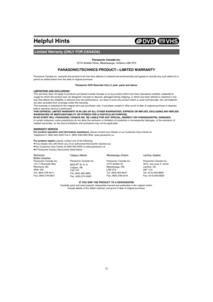 Page 72Helpful Hints
72
Panasonic Canada Inc.
5770 Ambler Drive, Mississauga, Ontario L4W 2T3
PANASONIC/TECHNICS PRODUCT—LIMITED WARRANTY
Panasonic Canada Inc. warrants this product to be free from defects in material and workmanship and agrees to remedy any such defect for a 
period as stated below from the date of original purchase.
Panasonic DVD Recorder One (1) year, parts and labour
LIMITATIONS AND EXCLUSIONS
This warranty does not apply to products purchased outside Canada or to any product which has been...