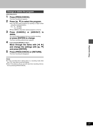 Page 2727
RQT6984
Timer recording
[HDD] [RAM] [DVD-R]
1Press [PROG/CHECK].
The timer recording list appears.
2Press [3, 4] to select the program.
≥You may also select programs by inputting a 2-digit number
using the numbered buttons.
e.g., “5”: [0] ➜ [5]
“15”: [1] ➜ [5]
≥Press [2, 1] to skip down several programs on the list.
3Press [CANCEL] or [ADD/DLT] to
delete,
You cannot delete programs that are currently recording.
or press [ENTER] to change.
The timer recording setting screen appears.
4If you pressed...