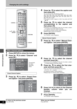 Page 4848
RQT6984
Advanced operation
Changing the unit’s settings
1Press [SETUP] to show the menus.
2Press [3, 4] to select “Channel” and
press [1].
3Press [3, 4] to select “Preset Chan-
nel Caption” and press [ENTER].
4Press [3, 4] to select the caption and
then press [1].
You can choose from the following captions.
ABC, PBS, CBS, CNN, FOX, ESPN, NBC, HBO, A&E, AMC,
FAM, MAX, MTV, SHOW, TBS, USA, TNT, CBC, UPN, CTV,
WB, TSN, DSC, GLOB
≥The screen scrolls a page at a time if you press and hold
[3, 4].
5Press...