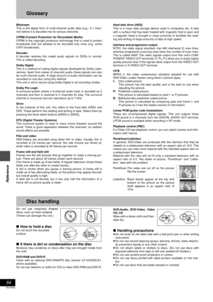 Page 5454
RQT6984
Reference
Glossary
Bitstream
This is the digital form of multi-channel audio data (e.g., 5.1 chan-
nel) before it is decoded into its various channels.
CPRM (Content Protection for Recordable Media)
CPRM is the copyright protection technology that is used to protect
broadcasts that are allowed to be recorded only once (e.g. some
CATV broadcasts).
Decoder
A decoder restores the coded audio signals on DVDs to normal.
This is called decoding.
Dolby Digital
This is a method of coding digital...