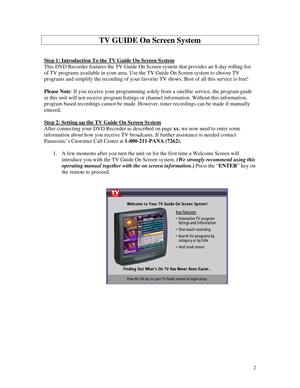 Page 57
TV GUIDE On Screen System 
 
 
Step 1: Introduction To the TV Guide On Screen System 
This DVD Recorder features the TV Guide On Screen system that provides an 8-day rolling list 
of TV programs available in your area. Use the TV Guide On Screen system to choose TV 
programs and simplify the recording of your favorite TV shows. Best of all this service is free! 
 
Please Note: If you receive your programming solely from a satellite service, the program guide 
in this unit will not receive program...