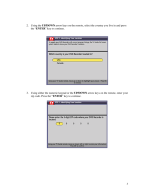 Page 58
 
 
2. Using the UP/DOWN arrow keys on the remote, select the country you live in and press 
the “ENTER” key to continue. 
 
 
  
 
 
3. Using either the numeric keypad or the UP/DOWN arrow keys on the remote, enter your 
zip code. Press the “ENTER” key to continue. 
 
  
 
 
 
 
 
 
 
 3 