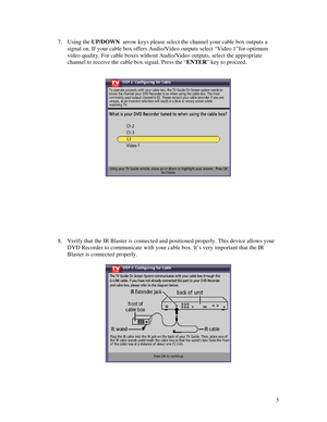 Page 60
7. Using the UP/DOWN  arrow keys please select the channel your cable box outputs a 
signal on. If your cable box offers Audio/Video outputs select “Video 1”for optim\
um 
video quality. For cable boxes without Audio/Video outputs, select the appropriate 
channel to receive the cable box signal. Press the “ENTER” key to proceed. 
 
 
  
 
 
 
 
 
 
 
 
 
8. Verify that the IR Blaster is connected and positioned properly. This device allows your 
DVD Recorder to communicate with your cable box. It’s very...