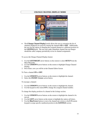 Page 69
CHANGE CHANNEL DISPLAY MODE 
 
     
 
• The [Change Channel Display] mode allows the user to customize the list of 
channels displayed on-screen by turning the channels ON or OFF.  Additionally, 
the user has the option of changing the assigned channel to a different \
position on 
the LISTINGS grid.  The user may make immediate channel line-up changes 
should the cable company periodically revise its channel assignments. 
 
 
To access the Change Channel Display feature: 
 
1. Use the LEFT/RIGHT arrow...